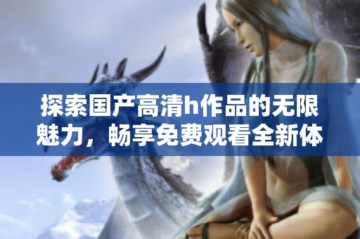 探索国产高清h作品的无限魅力，畅享免费观看全新体验