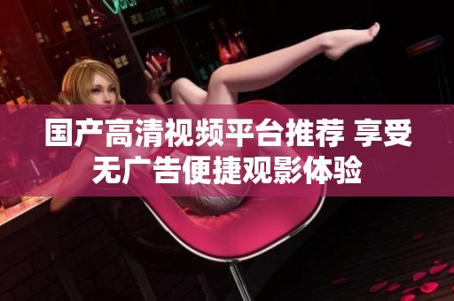国产高清视频平台推荐 享受无广告便捷观影体验