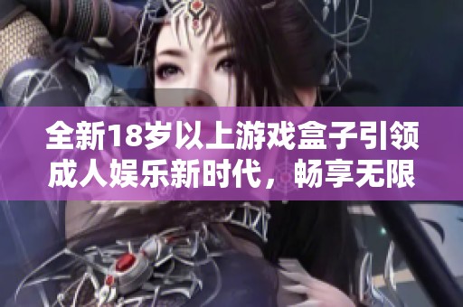 全新18岁以上游戏盒子引领成人娱乐新时代，畅享无限乐趣与激情