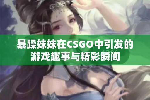 暴躁妹妹在CSGO中引发的游戏趣事与精彩瞬间