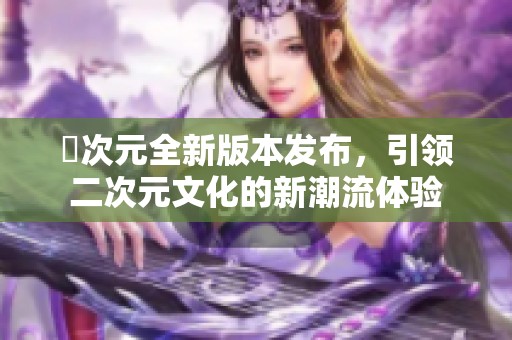 囧次元全新版本发布，引领二次元文化的新潮流体验