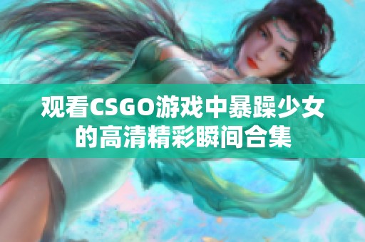 观看CSGO游戏中暴躁少女的高清精彩瞬间合集