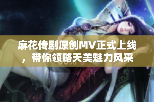 麻花传剧原创MV正式上线，带你领略天美魅力风采