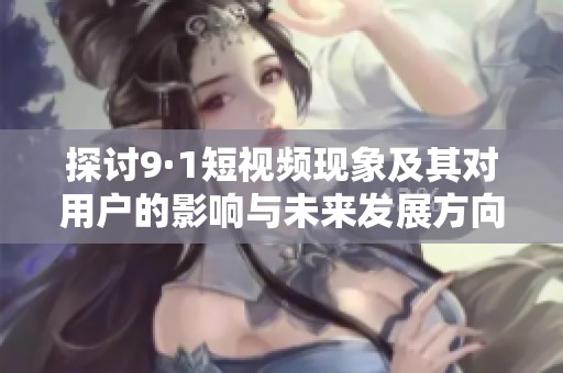 探讨9·1短视频现象及其对用户的影响与未来发展方向