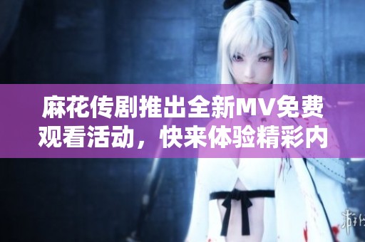 麻花传剧推出全新MV免费观看活动，快来体验精彩内容！