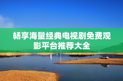 畅享海量经典电视剧免费观影平台推荐大全