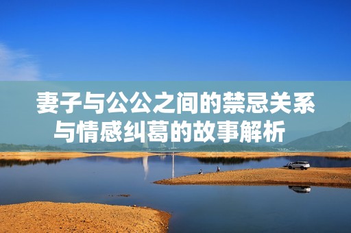 妻子与公公之间的禁忌关系与情感纠葛的故事解析  