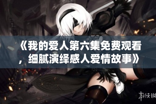 《我的爱人第六集免费观看，细腻演绎感人爱情故事》