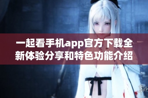 一起看手机app官方下载全新体验分享和特色功能介绍