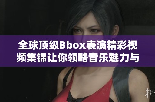 全球顶级Bbox表演精彩视频集锦让你领略音乐魅力与创意无限