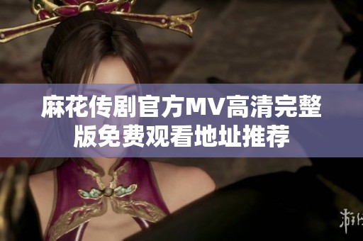 麻花传剧官方MV高清完整版免费观看地址推荐