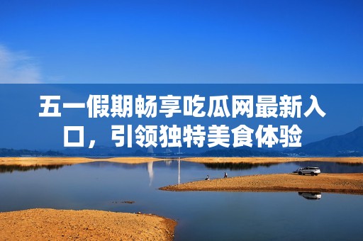 五一假期畅享吃瓜网最新入口，引领独特美食体验
