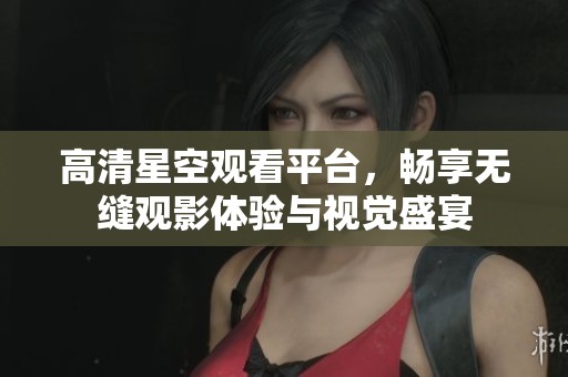高清星空观看平台，畅享无缝观影体验与视觉盛宴