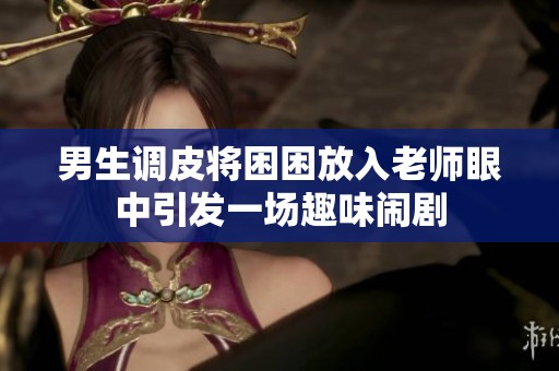 男生调皮将困困放入老师眼中引发一场趣味闹剧