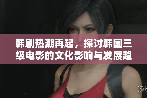韩剧热潮再起，探讨韩国三级电影的文化影响与发展趋势