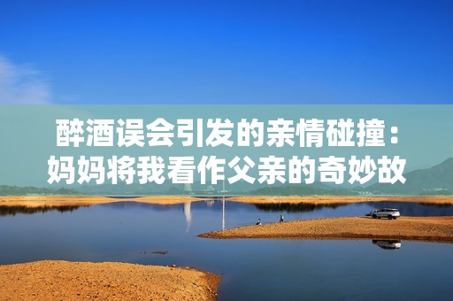 醉酒误会引发的亲情碰撞：妈妈将我看作父亲的奇妙故事