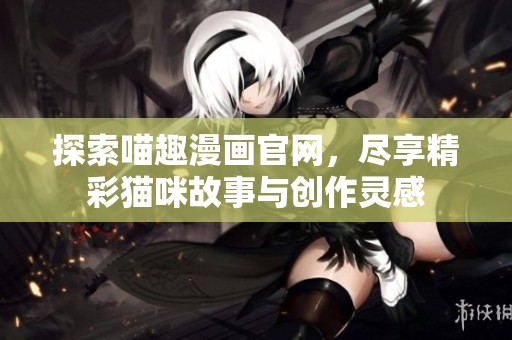 探索喵趣漫画官网，尽享精彩猫咪故事与创作灵感