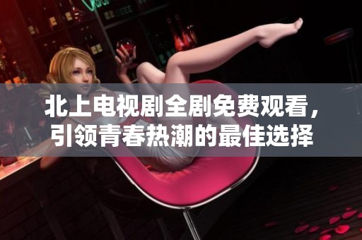 北上电视剧全剧免费观看，引领青春热潮的最佳选择
