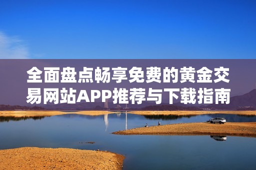 全面盘点畅享免费的黄金交易网站APP推荐与下载指南