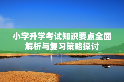 小学升学考试知识要点全面解析与复习策略探讨
