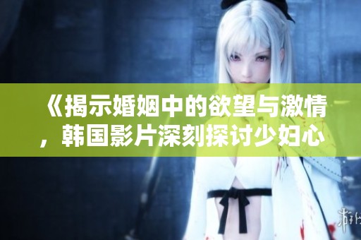 《揭示婚姻中的欲望与激情，韩国影片深刻探讨少妇心声》