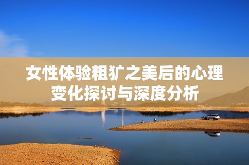 女性体验粗犷之美后的心理变化探讨与深度分析