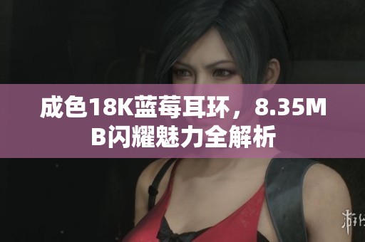 成色18K蓝莓耳环，8.35MB闪耀魅力全解析