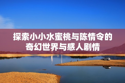 探索小小水蜜桃与陈情令的奇幻世界与感人剧情