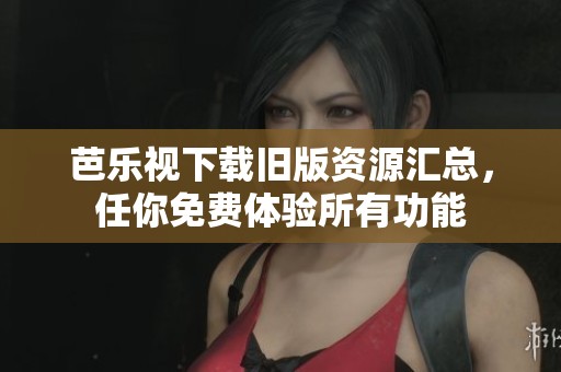 芭乐视下载旧版资源汇总，任你免费体验所有功能