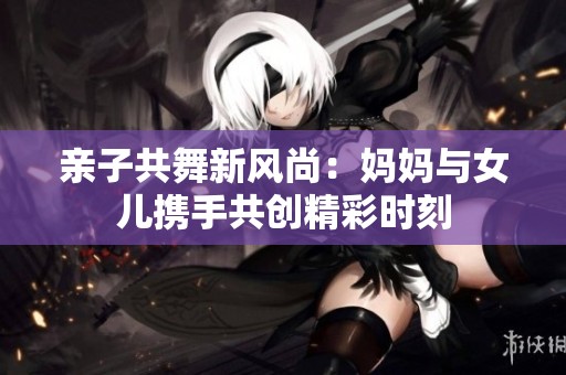 亲子共舞新风尚：妈妈与女儿携手共创精彩时刻