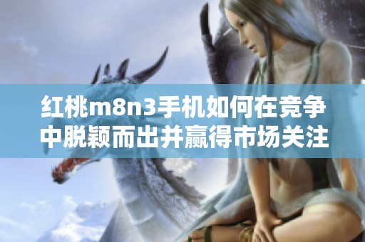 红桃m8n3手机如何在竞争中脱颖而出并赢得市场关注