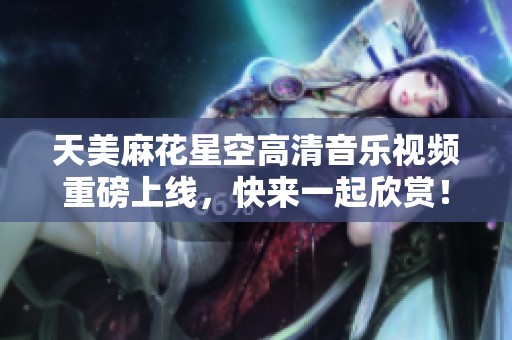 天美麻花星空高清音乐视频重磅上线，快来一起欣赏！