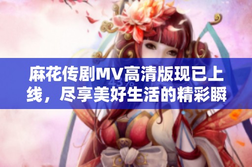 麻花传剧MV高清版现已上线，尽享美好生活的精彩瞬间