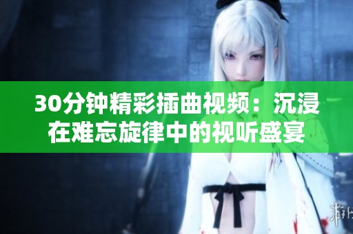 30分钟精彩插曲视频：沉浸在难忘旋律中的视听盛宴