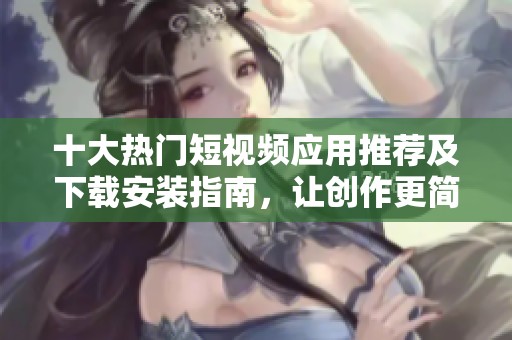 十大热门短视频应用推荐及下载安装指南，让创作更简单