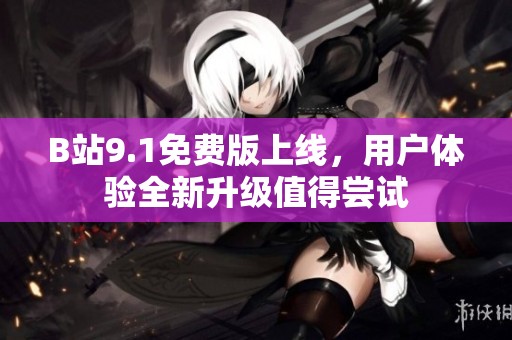 B站9.1免费版上线，用户体验全新升级值得尝试