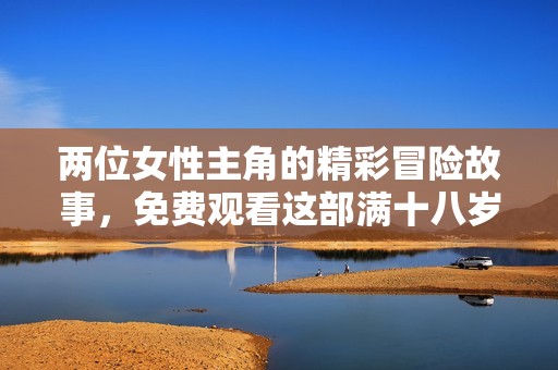 两位女性主角的精彩冒险故事，免费观看这部满十八岁的热剧