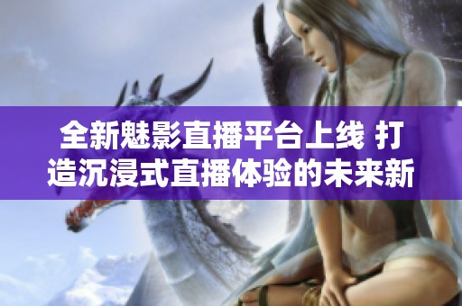 全新魅影直播平台上线 打造沉浸式直播体验的未来新选择