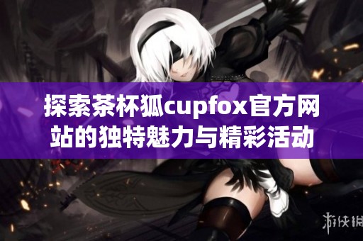 探索茶杯狐cupfox官方网站的独特魅力与精彩活动