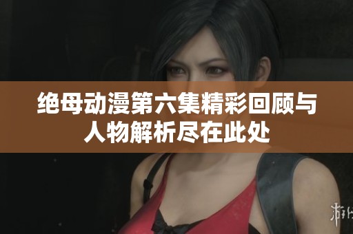 绝母动漫第六集精彩回顾与人物解析尽在此处
