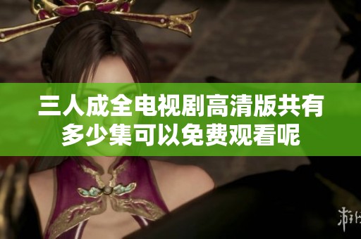 三人成全电视剧高清版共有多少集可以免费观看呢