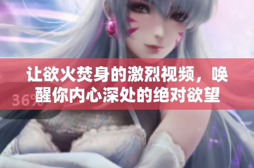 让欲火焚身的激烈视频，唤醒你内心深处的绝对欲望
