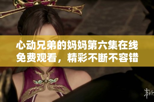 心动兄弟的妈妈第六集在线免费观看，精彩不断不容错过