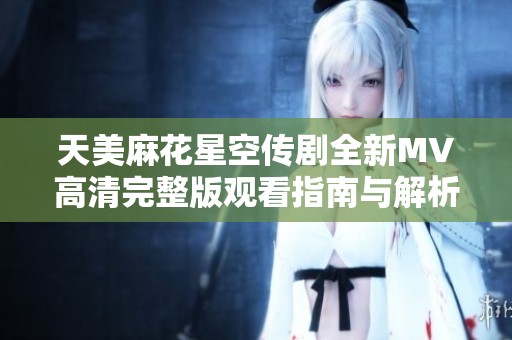 天美麻花星空传剧全新MV高清完整版观看指南与解析