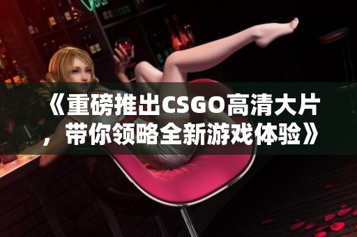 《重磅推出CSGO高清大片，带你领略全新游戏体验》