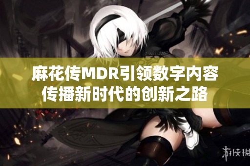 麻花传MDR引领数字内容传播新时代的创新之路