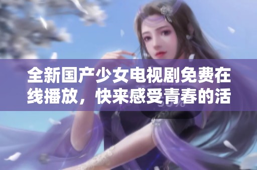 全新国产少女电视剧免费在线播放，快来感受青春的活力与梦想