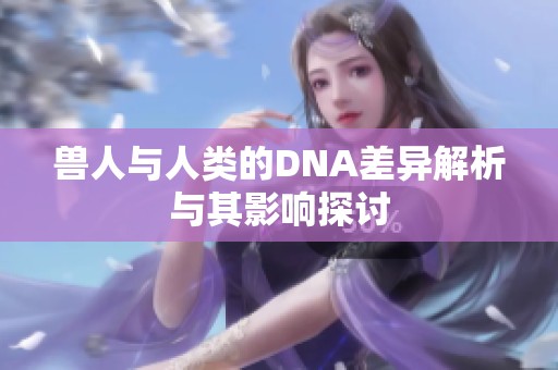 兽人与人类的DNA差异解析与其影响探讨