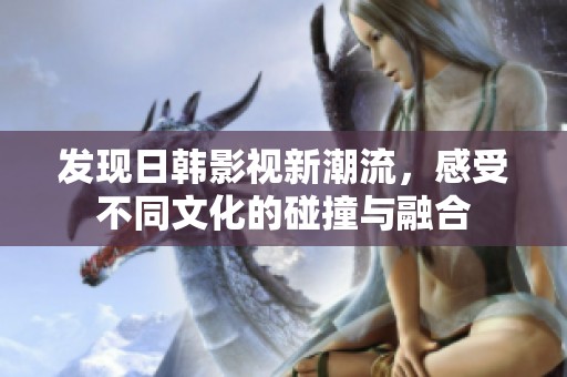 发现日韩影视新潮流，感受不同文化的碰撞与融合