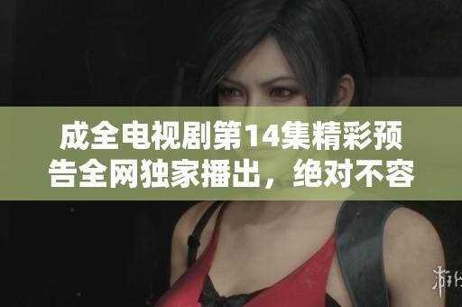 成全电视剧第14集精彩预告全网独家播出，绝对不容错过